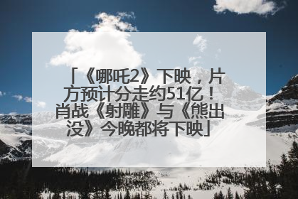 《哪吒2》下映，片方预计分走约51亿！肖战《射雕》与《熊出没》今晚都将下映