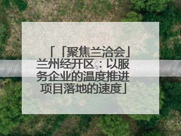 「聚焦兰洽会」兰州经开区：以服务企业的温度推进项目落地的速度