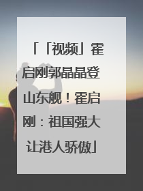 「视频」霍启刚郭晶晶登山东舰！霍启刚：祖国强大让港人骄傲