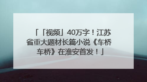 「视频」40万字！江苏省重大题材长篇小说《车桥 车桥》在淮安首发！