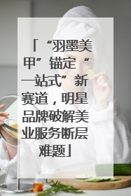 “羽墨美甲”锚定“一站式”新赛道，明星品牌破解美业服务断层难题