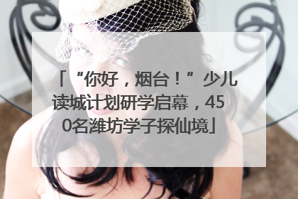 “你好，烟台！”少儿读城计划研学启幕，450名潍坊学子探仙境