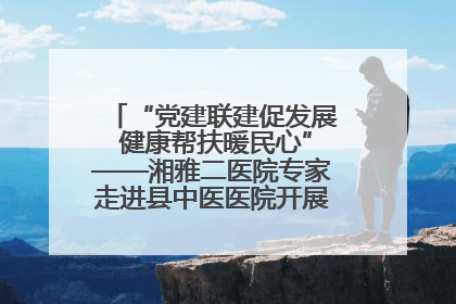 “党建联建促发展 健康帮扶暖民心”——湘雅二医院专家走进县中医医院开展健康帮扶活动