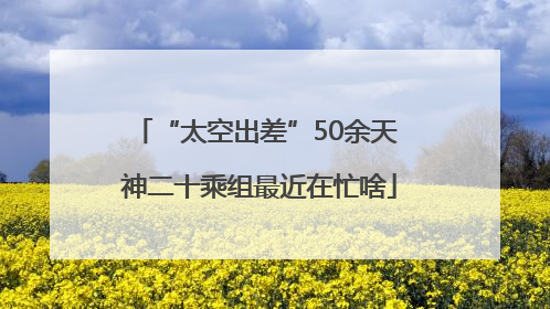 “太空出差”50余天 神二十乘组最近在忙啥