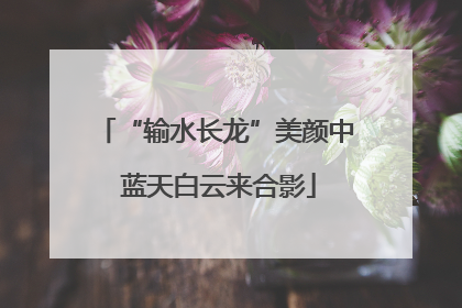 “输水长龙”美颜中 蓝天白云来合影