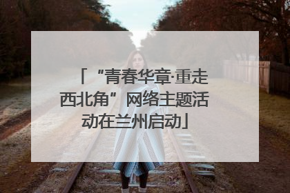 “青春华章·重走西北角”网络主题活动在兰州启动