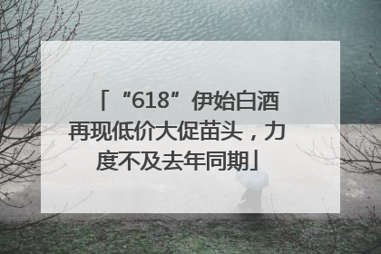 “618”伊始白酒再现低价大促苗头，力度不及去年同期