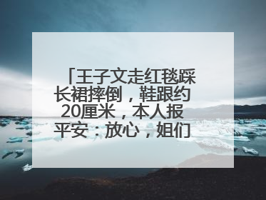 王子文走红毯踩长裙摔倒，鞋跟约20厘米，本人报平安：放心，姐们儿练过