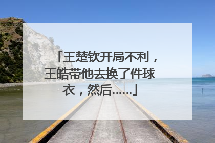 王楚钦开局不利，王皓带他去换了件球衣，然后……