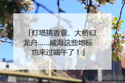 灯塔挑香囊、大桥幻龙舟……威海这些地标也来过端午了！