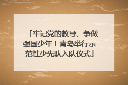 牢记党的教导、争做强国少年！青岛举行示范性少先队入队仪式