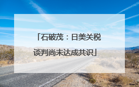石破茂：日美关税谈判尚未达成共识
