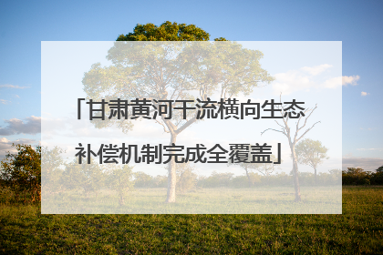 甘肃黄河干流横向生态补偿机制完成全覆盖