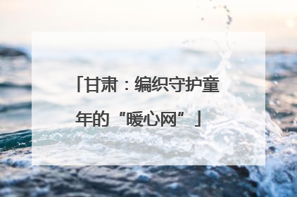 甘肃：编织守护童年的“暖心网”