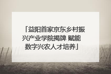 益阳首家京东乡村振兴产业学院揭牌 赋能数字兴农人才培养