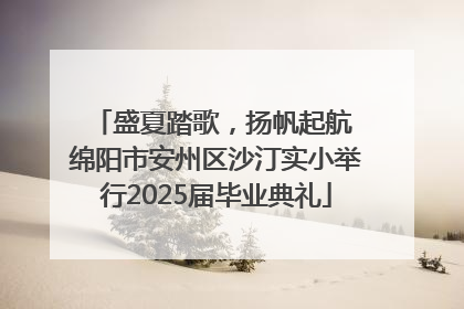 盛夏踏歌，扬帆起航 绵阳市安州区沙汀实小举行2025届毕业典礼