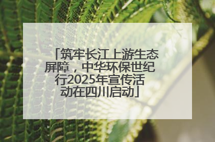 筑牢长江上游生态屏障，中华环保世纪行2025年宣传活动在四川启动