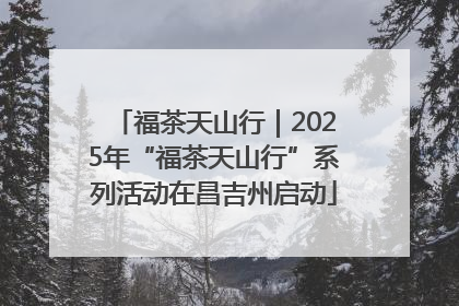 福茶天山行｜2025年“福茶天山行”系列活动在昌吉州启动