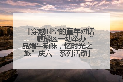 穿越时空的童年对话——麒麟区一幼举办“品端午韵味，忆时光之旅”庆六一系列活动