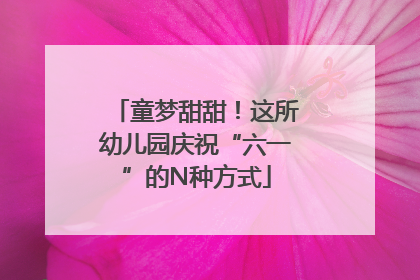 童梦甜甜！这所幼儿园庆祝“六一”的N种方式