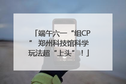 端午六一“组CP” 郑州科技馆科学玩法超“上头”！