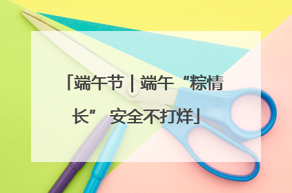 端午节｜端午“粽情长” 安全不打烊