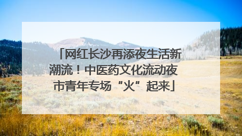 网红长沙再添夜生活新潮流！中医药文化流动夜市青年专场“火”起来