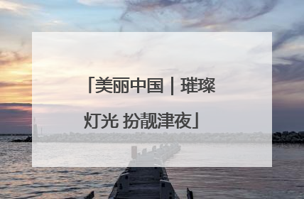 美丽中国｜璀璨灯光 扮靓津夜
