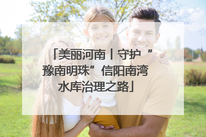 美丽河南丨守护“豫南明珠”信阳南湾水库治理之路