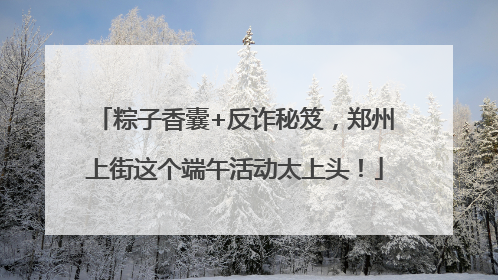粽子香囊+反诈秘笈，郑州上街这个端午活动太上头！