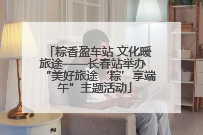 粽香盈车站 文化暖旅途——长春站举办 “美好旅途‘粽’享端午”主题活动