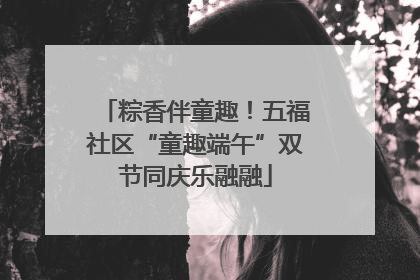 粽香伴童趣！五福社区“童趣端午”双节同庆乐融融