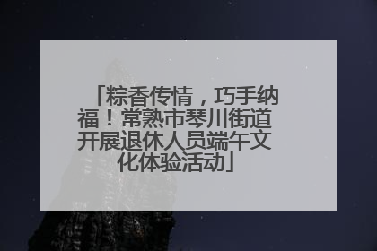 粽香传情，巧手纳福！常熟市琴川街道开展退休人员端午文化体验活动