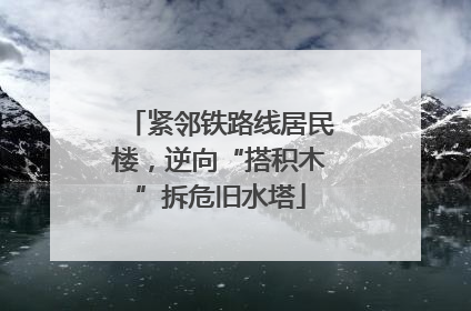 紧邻铁路线居民楼，逆向“搭积木”拆危旧水塔