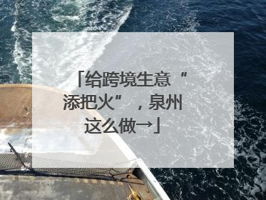 给跨境生意“添把火”，泉州这么做→