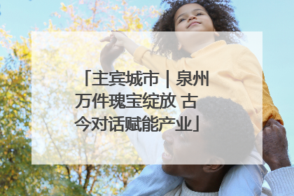 主宾城市｜泉州万件瑰宝绽放 古今对话赋能产业