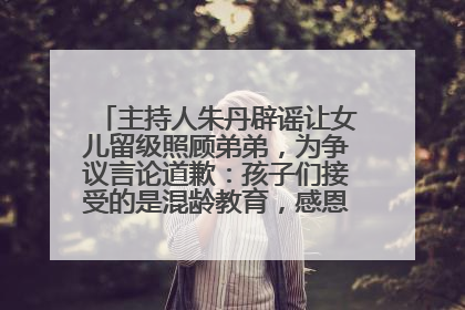 主持人朱丹辟谣让女儿留级照顾弟弟，为争议言论道歉：孩子们接受的是混龄教育，感恩每一条批评
