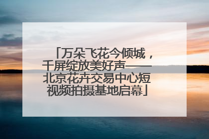 万朵飞花今倾城，千屏绽放美好声——北京花卉交易中心短视频拍摄基地启幕