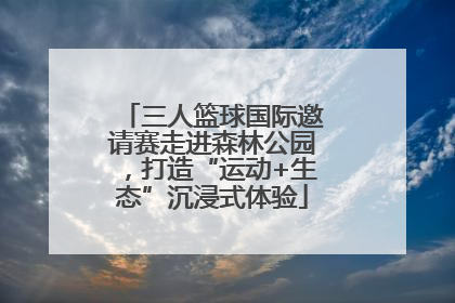 三人篮球国际邀请赛走进森林公园，打造“运动+生态”沉浸式体验