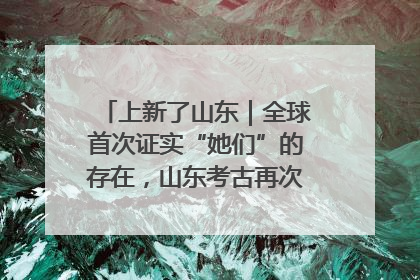 上新了山东｜全球首次证实“她们”的存在，山东考古再次震惊世界！