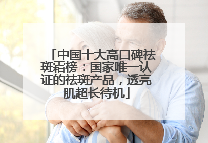 中国十大高口碑祛斑霜榜：国家唯一认证的祛斑产品，透亮肌超长待机