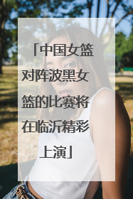中国女篮对阵波黑女篮的比赛将在临沂精彩上演