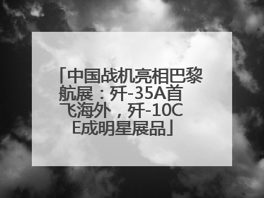 中国战机亮相巴黎航展：歼-35A首飞海外，歼-10CE成明星展品