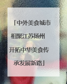 中外美食城市相聚江苏扬州 开拓中华美食传承发展新路