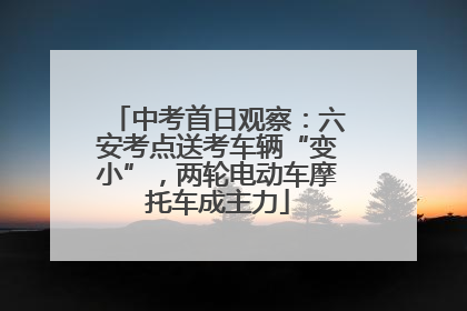 中考首日观察：六安考点送考车辆“变小”，两轮电动车摩托车成主力