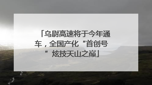 乌尉高速将于今年通车，全国产化“首创号”炫技天山之巅