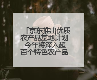 京东推出优质农产品基地计划 今年将深入超百个特色农产品产业带