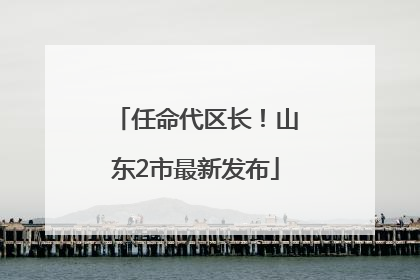 任命代区长！山东2市最新发布