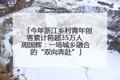今年浙江乡村青年创客累计将超35万人 周国辉：一场城乡融合的“双向奔赴”