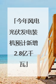 今年风电光伏发电装机预计新增2.8亿千瓦